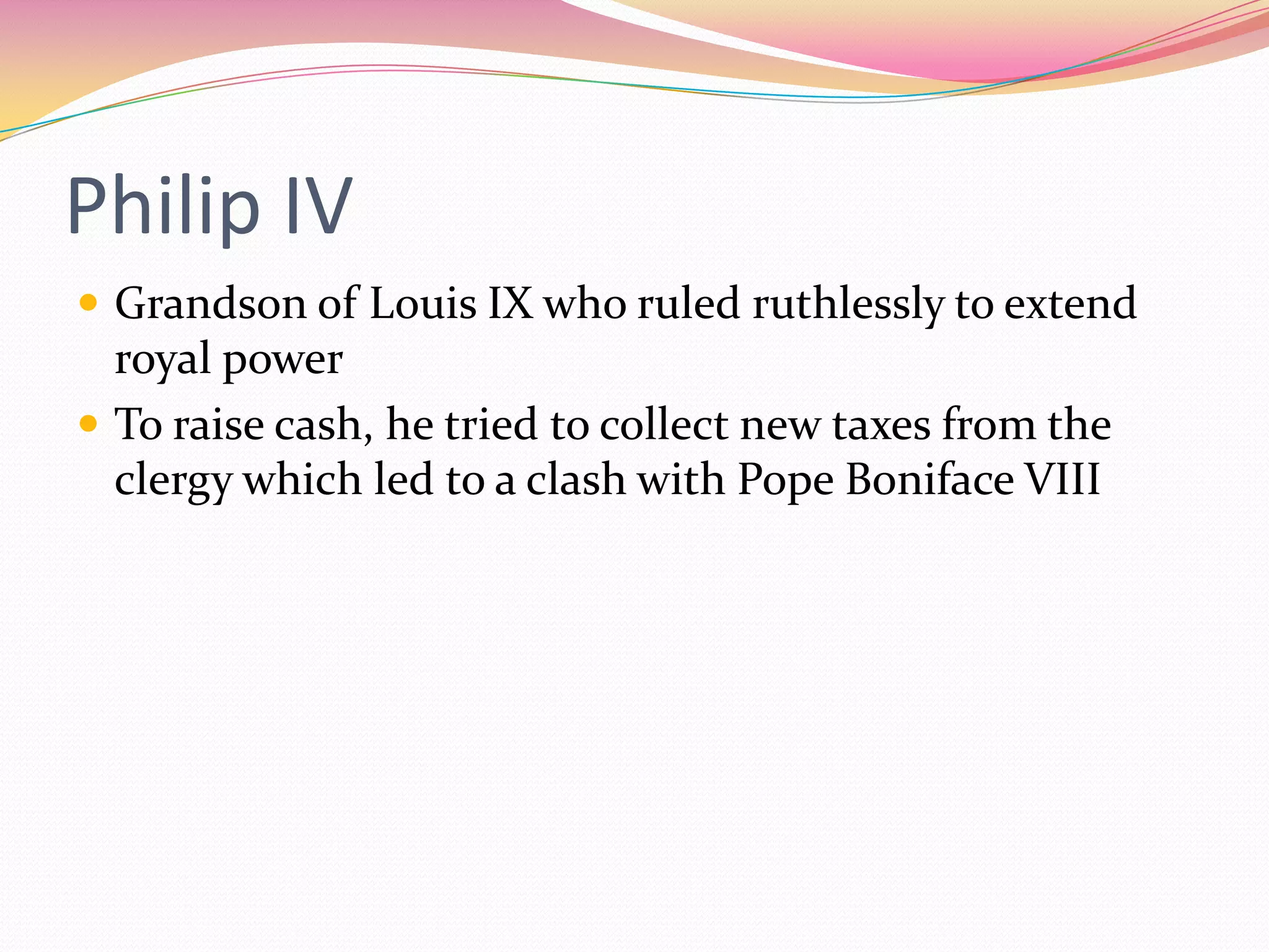 Philip IV
 Grandson of Louis IX who ruled ruthlessly to extend

royal power
 To raise cash, he tried to collect new taxes from the
clergy which led to a clash with Pope Boniface VIII

 