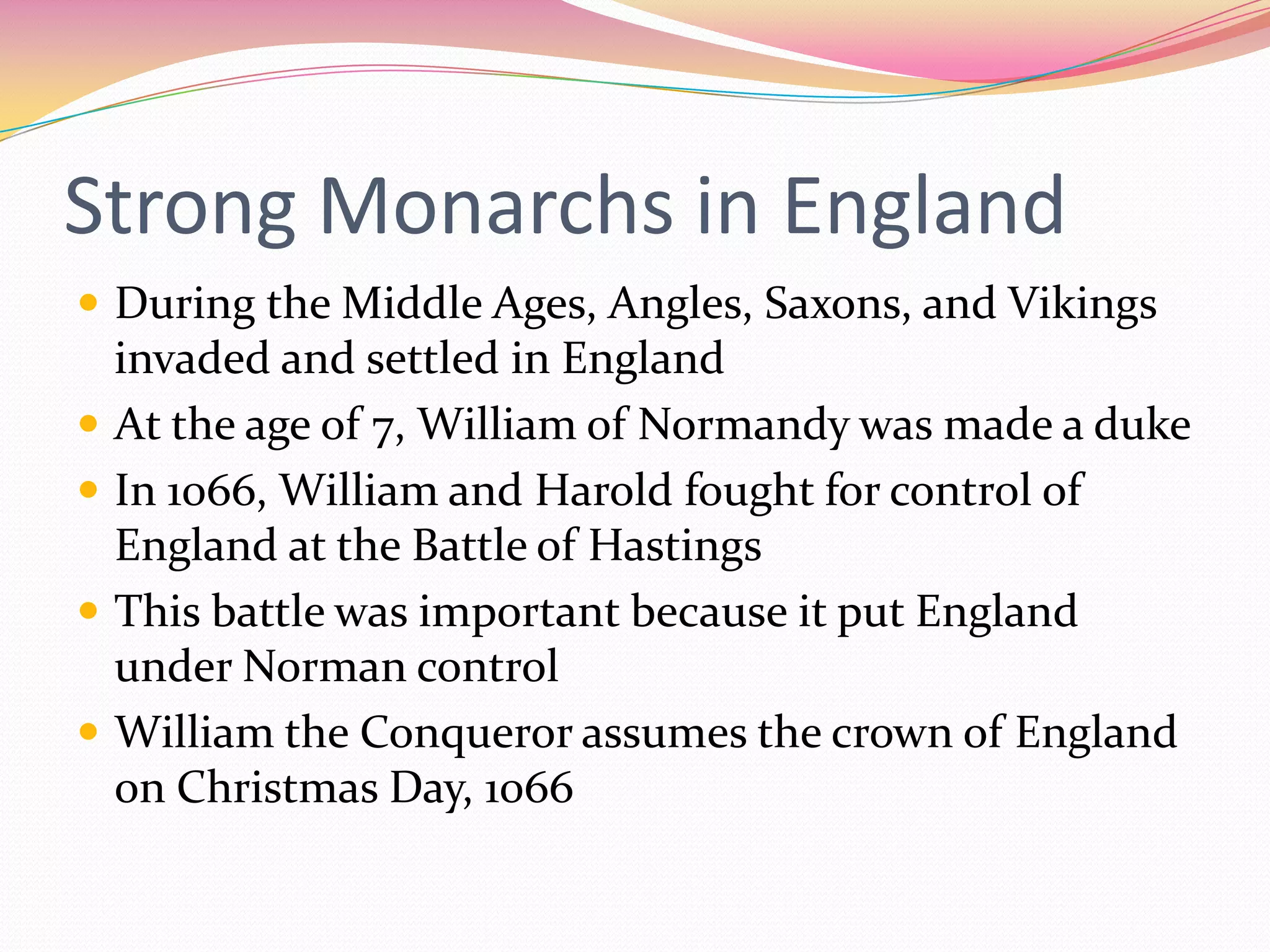 Strong Monarchs in England
 During the Middle Ages, Angles, Saxons, and Vikings





invaded and settled in England
At the age of 7, William of Normandy was made a duke
In 1066, William and Harold fought for control of
England at the Battle of Hastings
This battle was important because it put England
under Norman control
William the Conqueror assumes the crown of England
on Christmas Day, 1066

 