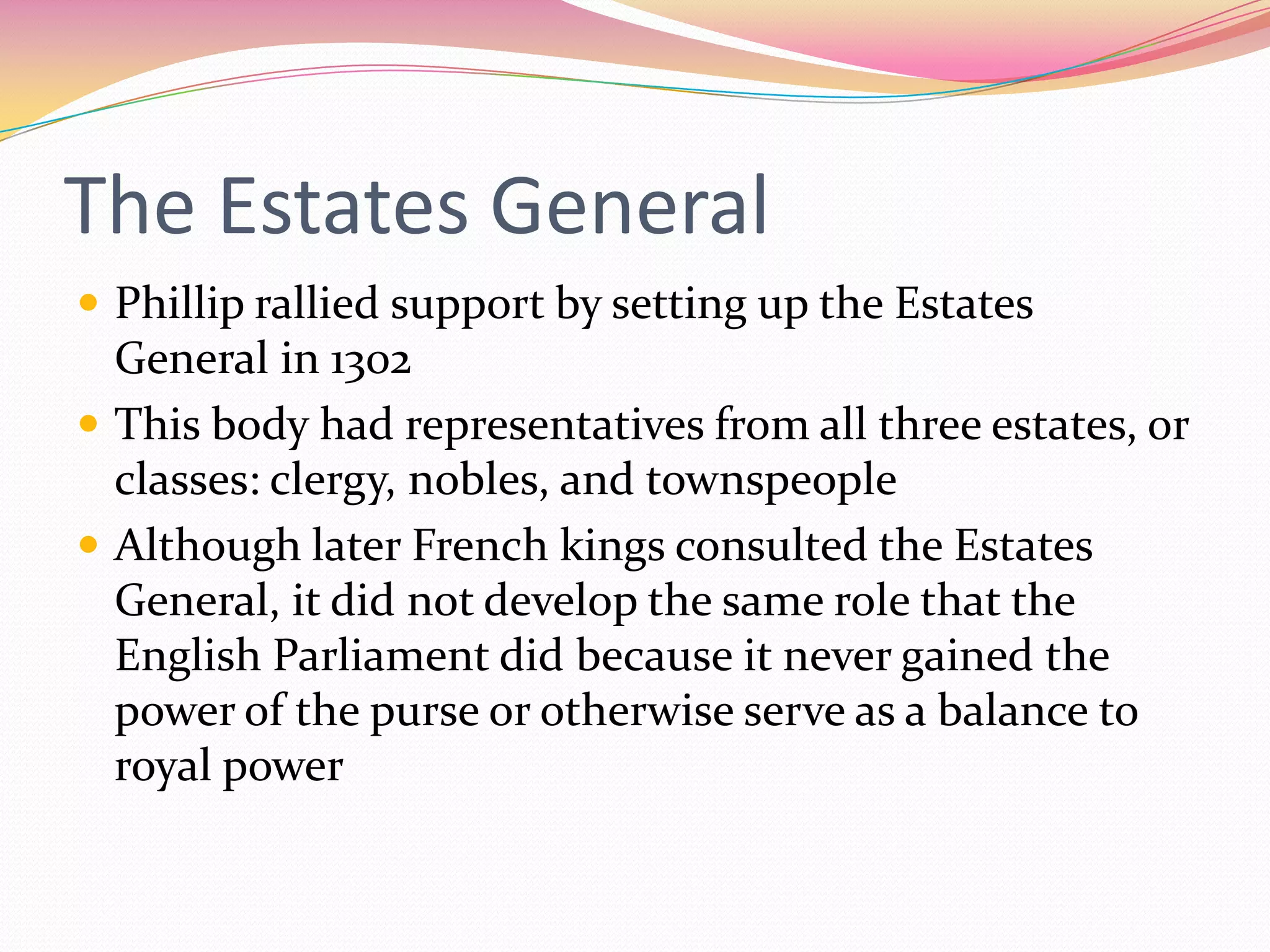 The Estates General
 Phillip rallied support by setting up the Estates

General in 1302
 This body had representatives from all three estates, or
classes: clergy, nobles, and townspeople
 Although later French kings consulted the Estates
General, it did not develop the same role that the
English Parliament did because it never gained the
power of the purse or otherwise serve as a balance to
royal power

 