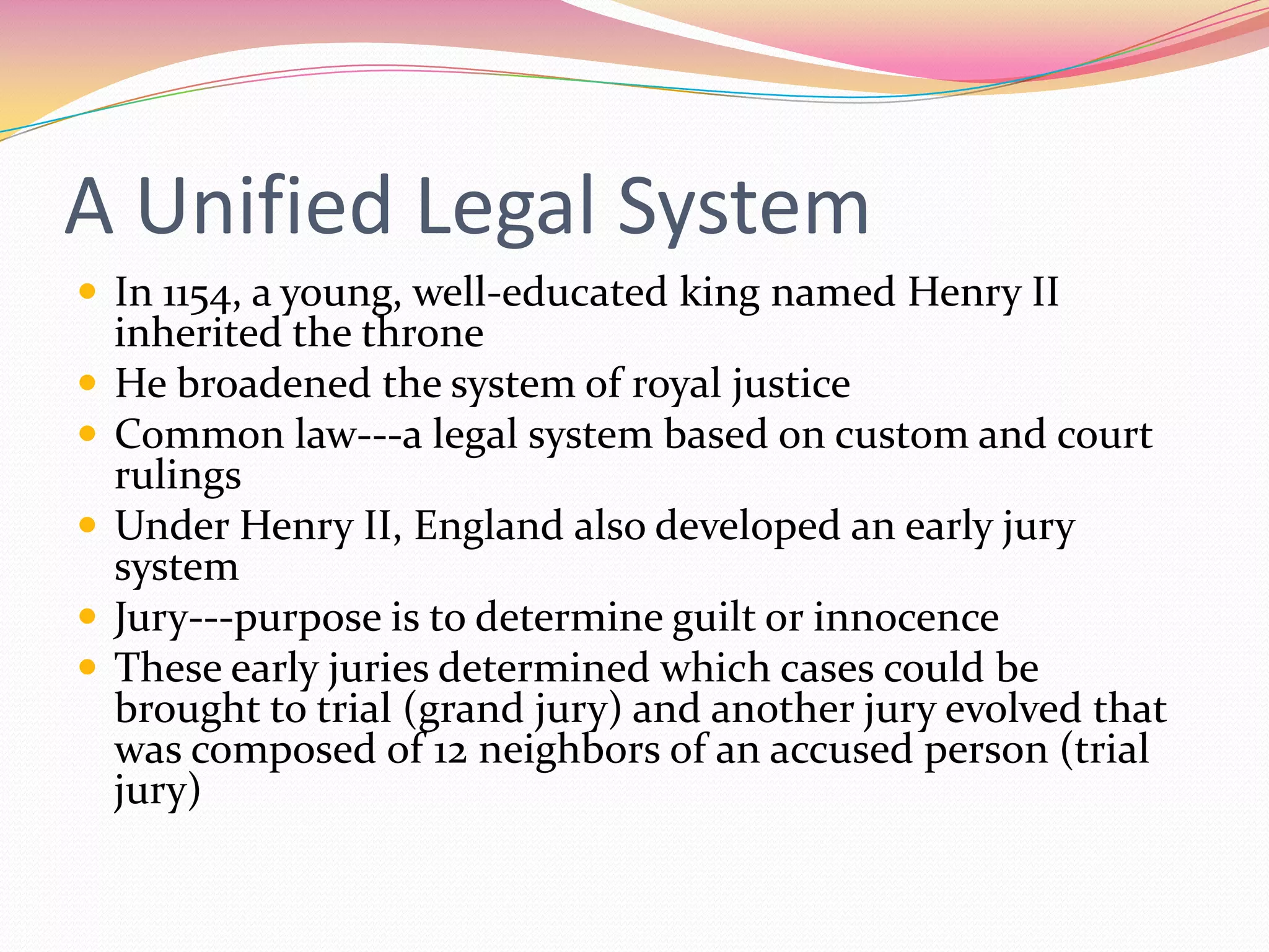 A Unified Legal System
 In 1154, a young, well-educated king named Henry II






inherited the throne
He broadened the system of royal justice
Common law---a legal system based on custom and court
rulings
Under Henry II, England also developed an early jury
system
Jury---purpose is to determine guilt or innocence
These early juries determined which cases could be
brought to trial (grand jury) and another jury evolved that
was composed of 12 neighbors of an accused person (trial
jury)

 