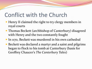 Conflict with the Church
 Henry II claimed the right to try clergy members in

royal courts
 Thomas Beckett (archbishop of Canterbury) disagreed
with Henry and the two constantly fought
 In 1170, Beckett was murdered in his own cathedral
 Beckett was declared a martyr and a saint and pilgrims
began to flock to his tomb at Canterbury (basis for
Geoffrey Chaucer’s The Canterbury Tales)

 