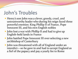 John’s Troubles
 Henry’s son John was a clever, greedy, cruel, and

untrustworthy leader who during his reign faced three
powerful enemies: King Phillip II of France, Pope
Innocent III, and his own English nobles
 John lost a war with Phillip II and had to give up
English-held lands in France
 John battled Pope Innocent III over selecting a new
archbishop of Canterbury
 John was threatened with all of England under an
interdict---so he gave in and had to accept England as
a fief of the papacy and pay a yearly fee to Rome

 