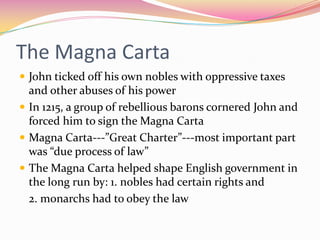 The Magna Carta
 John ticked off his own nobles with oppressive taxes

and other abuses of his power
 In 1215, a group of rebellious barons cornered John and
forced him to sign the Magna Carta
 Magna Carta---”Great Charter”---most important part
was “due process of law”
 The Magna Carta helped shape English government in
the long run by: 1. nobles had certain rights and
2. monarchs had to obey the law

 