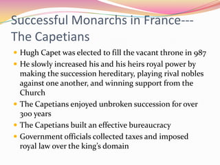 Successful Monarchs in France--The Capetians
 Hugh Capet was elected to fill the vacant throne in 987
 He slowly increased his and his heirs royal power by

making the succession hereditary, playing rival nobles
against one another, and winning support from the
Church
 The Capetians enjoyed unbroken succession for over
300 years
 The Capetians built an effective bureaucracy
 Government officials collected taxes and imposed
royal law over the king’s domain

 