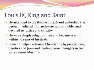 Louis IX, King and Saint
 He ascended to the throne in 1226 and embodied the

perfect medieval monarch---generous, noble, and
devoted to justice and chivalry
 He was a deeply religious man and became a saint
within 30 years of his death
 Louis IX helped advance Christianity by prosecuting
heretics and Jews and leading French knights in two
wars against Muslims

 