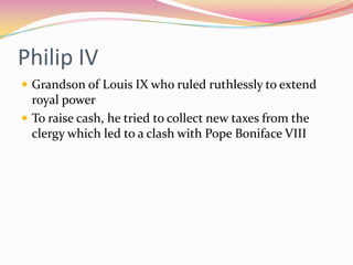 Philip IV
 Grandson of Louis IX who ruled ruthlessly to extend

royal power
 To raise cash, he tried to collect new taxes from the
clergy which led to a clash with Pope Boniface VIII

 