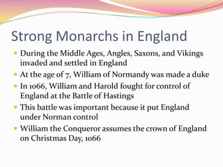 Strong Monarchs in England
 During the Middle Ages, Angles, Saxons, and Vikings





invaded and settled in England
At the age of 7, William of Normandy was made a duke
In 1066, William and Harold fought for control of
England at the Battle of Hastings
This battle was important because it put England
under Norman control
William the Conqueror assumes the crown of England
on Christmas Day, 1066

 