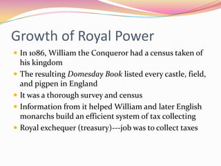 Growth of Royal Power
 In 1086, William the Conqueror had a census taken of






his kingdom
The resulting Domesday Book listed every castle, field,
and pigpen in England
It was a thorough survey and census
Information from it helped William and later English
monarchs build an efficient system of tax collecting
Royal exchequer (treasury)---job was to collect taxes

 