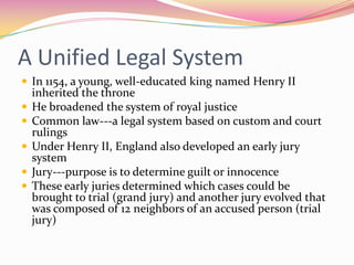 A Unified Legal System
 In 1154, a young, well-educated king named Henry II






inherited the throne
He broadened the system of royal justice
Common law---a legal system based on custom and court
rulings
Under Henry II, England also developed an early jury
system
Jury---purpose is to determine guilt or innocence
These early juries determined which cases could be
brought to trial (grand jury) and another jury evolved that
was composed of 12 neighbors of an accused person (trial
jury)

 