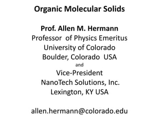 Organic Molecular Solids

   Prof. Allen M. Hermann
Professor of Physics Emeritus
    University of Colorado
   Boulder, Colorado USA
             and
      Vice-President
  NanoTech Solutions, Inc.
    Lexington, KY USA

allen.hermann@colorado.edu
 