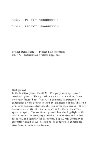 Section 1: PROJECT INTRODUCTION
Section 1: PROJECT INTRODUCTION
Project Deliverable 1: Project Plan Inception
CIS 499 – Information Systems Capstone
Background
In the last two years, the ACME Company has experienced
continued growth. This growth is expected to continue in the
very near future. Specifically, the company is expected to
experience a 60% growth in the next eighteen months. This rate
of growth has presented new challenges for the company. It now
has to redesign its information systems for the larger office
space occupied. The continued growth has also highlighted the
need to set up the company to deal with more data and ensure
for safety and security for its clients. The ACME Company is
currently valued at $25 million but is expected to experience
significant growth in the future.
 