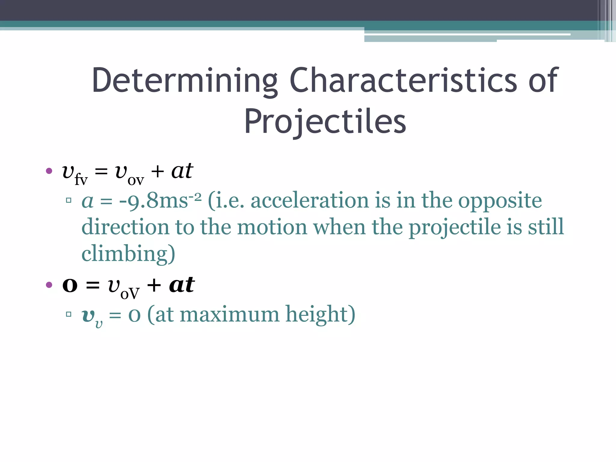 Determining Characteristics of Projectilesvfv = vov + ata = -9.8ms-2 (i.e. acceleration is in the opposite direction to the motion when the projectile is still climbing) 0 = voV + atvv = 0 (at maximum height)