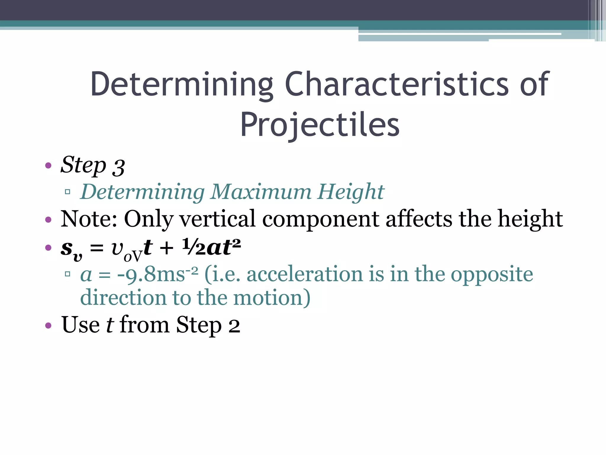 Determining Characteristics of ProjectilesStep 3Determining Maximum HeightNote: Only vertical component affects the heightsv = voVt + ½at2a = -9.8ms-2 (i.e. acceleration is in the opposite direction to the motion)Use t from Step 2
