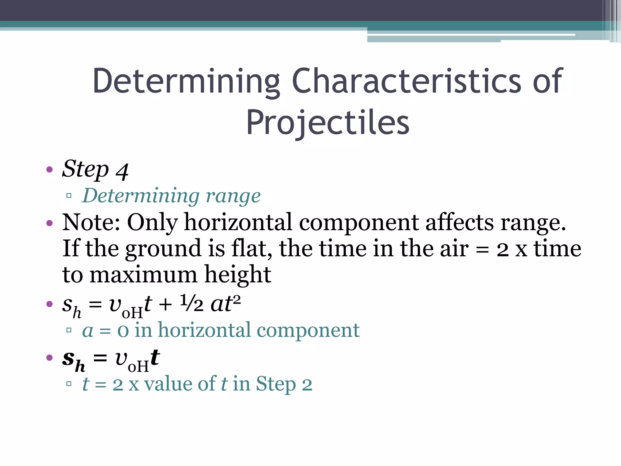 Determining Characteristics of ProjectilesStep 4Determining rangeNote: Only horizontal component affects range. If the ground is flat, the time in the air = 2 x time to maximum heightsh = voHt + ½ at2a = 0 in horizontal componentsh = voHtt = 2 x value of t in Step 2