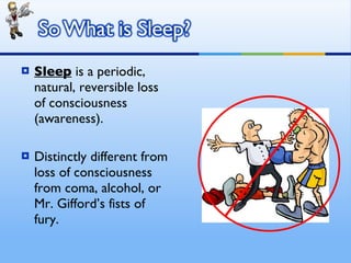 Sleep  is a periodic, natural, reversible loss of consciousness (awareness). Distinctly different from loss of consciousness from coma, alcohol, or Mr. Gifford’s fists of fury. 