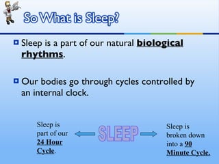 Sleep is a part of our natural  biological rhythms . Our bodies go through cycles controlled by an internal clock. SLEEP Sleep is part of our  24 Hour Cycle . Sleep is broken down into a  90 Minute Cycle. 