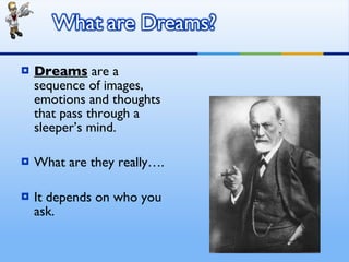 Dreams  are a sequence of images, emotions and thoughts that pass through a sleeper’s mind. What are they really…. It depends on who you ask. 