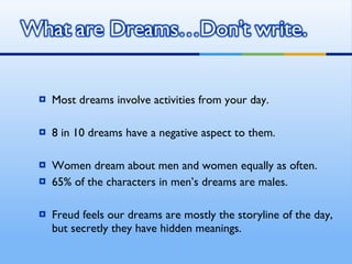 Most dreams involve activities from your day. 8 in 10 dreams have a negative aspect to them. Women dream about men and women equally as often. 65% of the characters in men’s dreams are males. Freud feels our dreams are mostly the storyline of the day, but secretly they have hidden meanings. 