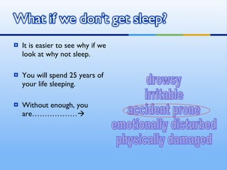 It is easier to see why if we look at why not sleep. You will spend 25 years of your life sleeping. Without enough, you are………………    drowsy irritable accident prone emotionally disturbed physically damaged 