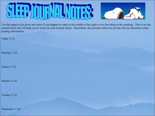 SLEEP JOURNAL NOTES: Use this paper to jot down any notes if you happen to wake in the middle of the night or use first thing in the morning.  This is not the journal itself, but will help you to write out your journal online.  Remember, the journals online are private, but use discretion when posting information. Friday 11-21 Saturday 11-22 Sunday 11-23 Monday 11-24 Tuesday 11-25 Wednesday 11-26 