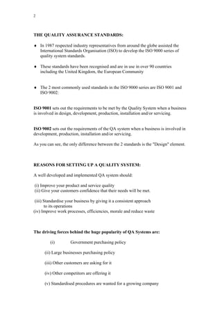 2




THE QUALITY ASSURANCE STANDARDS:

♦ In 1987 respected industry representatives from around the globe assisted the
  International Standards Organisation (ISO) to develop the ISO 9000 series of
  quality system standards.

♦ These standards have been recognised and are in use in over 90 countries
  including the United Kingdom, the European Community


♦ The 2 most commonly used standards in the ISO 9000 series are ISO 9001 and
  ISO 9002:


ISO 9001 sets out the requirements to be met by the Quality System when a business
is involved in design, development, production, installation and/or servicing.


ISO 9002 sets out the requirements of the QA system when a business is involved in
development, production, installation and/or servicing.

As you can see, the only difference between the 2 standards is the "Design" element.



REASONS FOR SETTING UP A QUALITY SYSTEM:

A well developed and implemented QA system should:

(i) Improve your product and service quality
(ii) Give your customers confidence that their needs will be met.

 (iii) Standardise your business by giving it a consistent approach
       to its operations
(iv) Improve work processes, efficiencies, morale and reduce waste



The driving forces behind the huge popularity of QA Systems are:

         (i)         Government purchasing policy

      (ii) Large businesses purchasing policy

      (iii) Other customers are asking for it

      (iv) Other competitors are offering it

      (v) Standardised procedures are wanted for a growing company
 