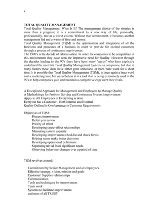 4




TOTAL QUALITY MANAGEMENT
Total Quality Management: What Is It? The management choice of the nineties is
more than a program; it is a commitment to a new way of life, personally,
professionally, and as a world citizen. Without that commitment, it becomes another
management fad and a waste of time and money.
Total Quality Management (TQM) is the optimisation and integration of all the
functions and processes of a business in order to provide for excited customers
through a process of continuous improvement.
The 1990's is the decade of Globalisation. In order for companies to be competitive in
this environment they have seen the imperative need for Quality. However through
the decades leading to the 90's there have been many "gurus" who have explicitly
underlined the need for Total Quality Management Systems in companies, but due to
many factors these ideas have either gone unheeded, or been buzz word for a short
time. It is possible that Total Quality Management (TQM), is once again a buzz word
and a marketing tool, but nevertheless it is a tool that is being extensively used in the
90's to help companies gain and maintain a competitive edge over their rivals.


A Disciplined Approach for Management and Employees to Manage Quality
A Methodology for Problem Solving and Continuous Process Improvement
Apply to All Employees in Everything is done
Everyone has a Customer - Both Internal and External
Quality Defined is Conformance to Customer Requirements

Objectives of TQM:
     Process improvement
     Defect prevention
     Priority of effort
     Developing cause-effect relationships
     Measuring system capacity
     Developing improvement checklist and check forms
     Helping teams make better decisions
     Developing operational definitions
     Separating trivial from significant needs
     Observing behaviour changes over a period of time


TQM revolves around:

    Commitment by Senior Management and all employees
    Effective strategy, vision, mission and goals
    Customer/ Supplier relationships
    Communication
    Tools and techniques for improvement
    Team work
    Systems to facilitate improvement
    and most of all TRUST
 