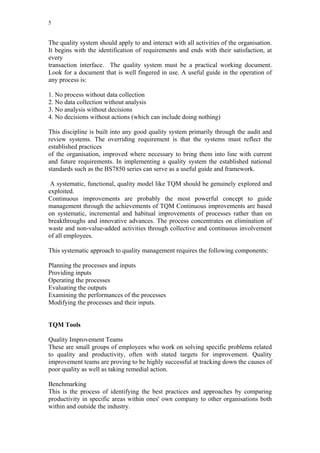 5


The quality system should apply to and interact with all activities of the organisation.
It begins with the identification of requirements and ends with their satisfaction, at
every
transaction interface. The quality system must be a practical working document.
Look for a document that is well fingered in use. A useful guide in the operation of
any process is:

1. No process without data collection
2. No data collection without analysis
3. No analysis without decisions
4. No decisions without actions (which can include doing nothing)

This discipline is built into any good quality system primarily through the audit and
review systems. The overriding requirement is that the systems must reflect the
established practices
of the organisation, improved where necessary to bring them into line with current
and future requirements. In implementing a quality system the established national
standards such as the BS7850 series can serve as a useful guide and framework.

 A systematic, functional, quality model like TQM should be genuinely explored and
exploited.
Continuous improvements are probably the most powerful concept to guide
management through the achievements of TQM Continuous improvements are based
on systematic, incremental and habitual improvements of processes rather than on
breakthroughs and innovative advances. The process concentrates on elimination of
waste and non-value-added activities through collective and continuous involvement
of all employees.

This systematic approach to quality management requires the following components:

Planning the processes and inputs
Providing inputs
Operating the processes
Evaluating the outputs
Examining the performances of the processes
Modifying the processes and their inputs.


TQM Tools

Quality Improvement Teams
These are small groups of employees who work on solving specific problems related
to quality and productivity, often with stated targets for improvement. Quality
improvement teams are proving to be highly successful at tracking down the causes of
poor quality as well as taking remedial action.

Benchmarking
This is the process of identifying the best practices and approaches by comparing
productivity in specific areas within ones' own company to other organisations both
within and outside the industry.
 
