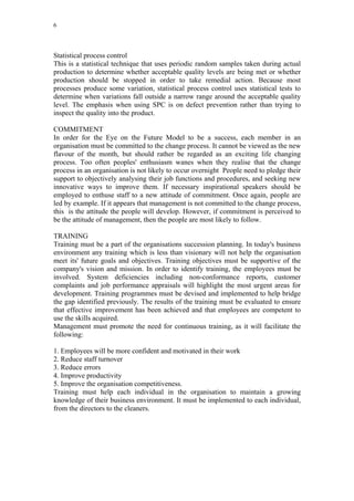 6




Statistical process control
This is a statistical technique that uses periodic random samples taken during actual
production to determine whether acceptable quality levels are being met or whether
production should be stopped in order to take remedial action. Because most
processes produce some variation, statistical process control uses statistical tests to
determine when variations fall outside a narrow range around the acceptable quality
level. The emphasis when using SPC is on defect prevention rather than trying to
inspect the quality into the product.

COMMITMENT
In order for the Eye on the Future Model to be a success, each member in an
organisation must be committed to the change process. It cannot be viewed as the new
flavour of the month, but should rather be regarded as an exciting life changing
process. Too often peoples' enthusiasm wanes when they realise that the change
process in an organisation is not likely to occur overnight People need to pledge their
support to objectively analysing their job functions and procedures, and seeking new
innovative ways to improve them. If necessary inspirational speakers should be
employed to enthuse staff to a new attitude of commitment. Once again, people are
led by example. If it appears that management is not committed to the change process,
this is the attitude the people will develop. However, if commitment is perceived to
be the attitude of management, then the people are most likely to follow.

TRAINING
Training must be a part of the organisations succession planning. In today's business
environment any training which is less than visionary will not help the organisation
meet its' future goals and objectives. Training objectives must be supportive of the
company's vision and mission. In order to identify training, the employees must be
involved. System deficiencies including non-conformance reports, customer
complaints and job performance appraisals will highlight the most urgent areas for
development. Training programmes must be devised and implemented to help bridge
the gap identified previously. The results of the training must be evaluated to ensure
that effective improvement has been achieved and that employees are competent to
use the skills acquired.
Management must promote the need for continuous training, as it will facilitate the
following:

1. Employees will be more confident and motivated in their work
2. Reduce staff turnover
3. Reduce errors
4. Improve productivity
5. Improve the organisation competitiveness.
Training must help each individual in the organisation to maintain a growing
knowledge of their business environment. It must be implemented to each individual,
from the directors to the cleaners.
 