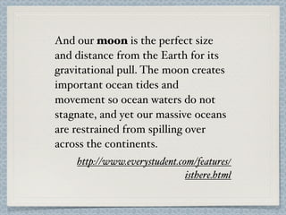 And our moon is the perfect size
and distance from the Earth for its
gravitational pull. The moon creates
important ocean tides and
movement so ocean waters do not
stagnate, and yet our massive oceans
are restrained from spilling over
across the continents.
    http://www.everystudent.com/features/
                              isthere.html
 