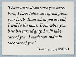 “I have carried you since you were
born; I have taken care of you 'om
your birth. Even when you are old,
I wi$ be the same. Even when your
hair has turned gray, I wi$ take
care of you. I made you and wi$
take care of you.”
                Isaiah 46:3-4 (NCV)
 