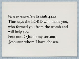 Verse to remember: Isaiah 44:2
Thus says the LORD who made you,
who formed you from the womb and
will help you:
Fear not, O Jacob my servant,
 Jeshurun whom I have chosen.
 