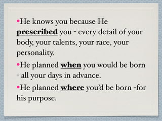 •He knows you because He
prescribed you - every detail of your
body, your talents, your race, your
personality.
•He planned when you would be born
- all your days in advance.
•He planned where you’d be born -for
his purpose.
 