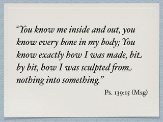“You know me inside and out, you
know every bone in my body; You
know exactly how I was made, bit
by bit, how I was sculpted 'om
nothing into something.”
                      Ps. 139:15 (Msg)
 