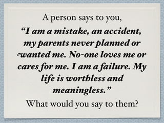 A person says to you,
 “I am a mistake, an accident,
  my parents never planned or
wanted me. No-one loves me or
cares for me. I am a failure. My
      life is worthless and
         meaningless.”
  What would you say to them?
 