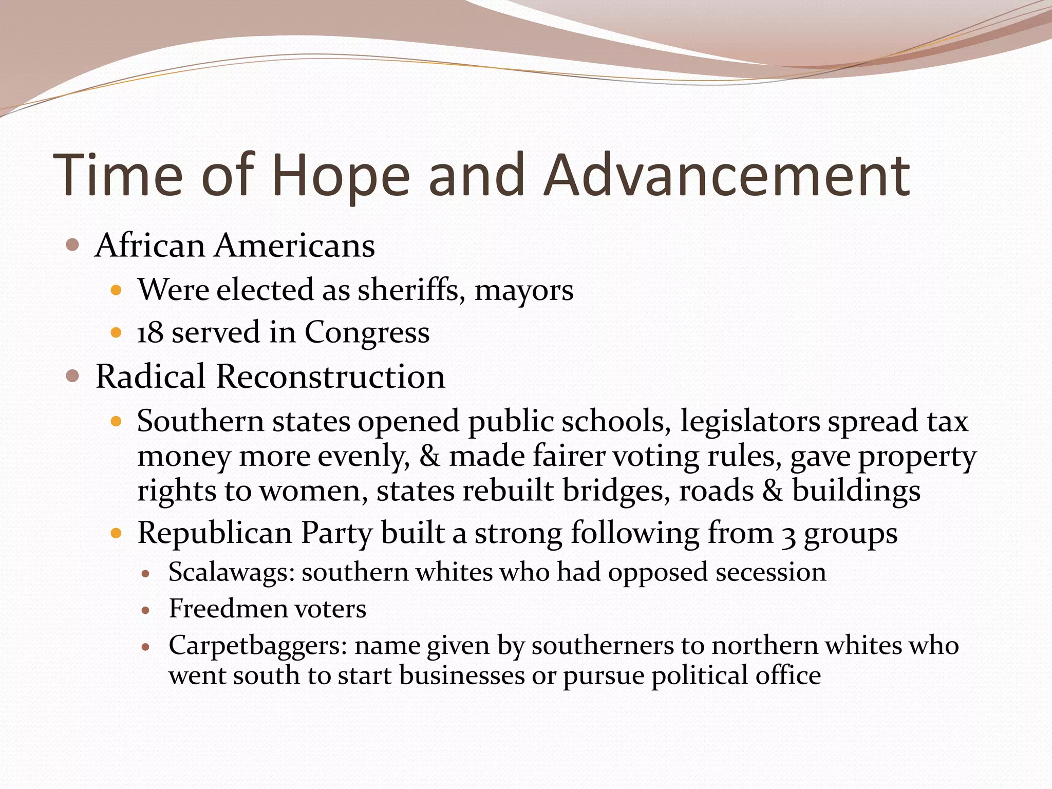 Time of Hope and Advancement
 African Americans
 Were elected as sheriffs, mayors
 18 served in Congress
 Radical Reconstruction
 Southern states opened public schools, legislators spread tax
money more evenly, & made fairer voting rules, gave property
rights to women, states rebuilt bridges, roads & buildings
 Republican Party built a strong following from 3 groups
 Scalawags: southern whites who had opposed secession
 Freedmen voters
 Carpetbaggers: name given by southerners to northern whites who
went south to start businesses or pursue political office
 