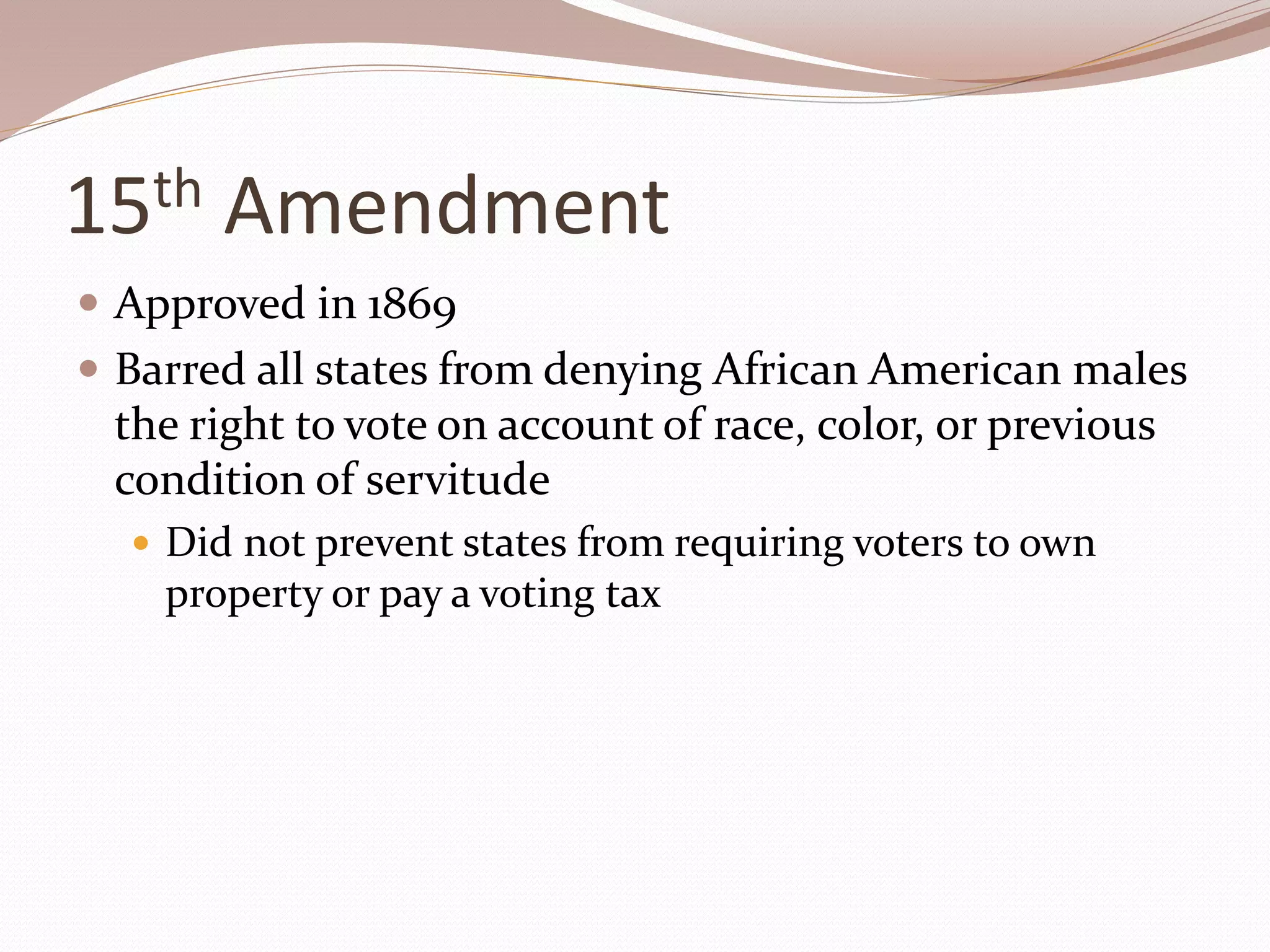 15th Amendment
 Approved in 1869
 Barred all states from denying African American males
the right to vote on account of race, color, or previous
condition of servitude
 Did not prevent states from requiring voters to own
property or pay a voting tax
 