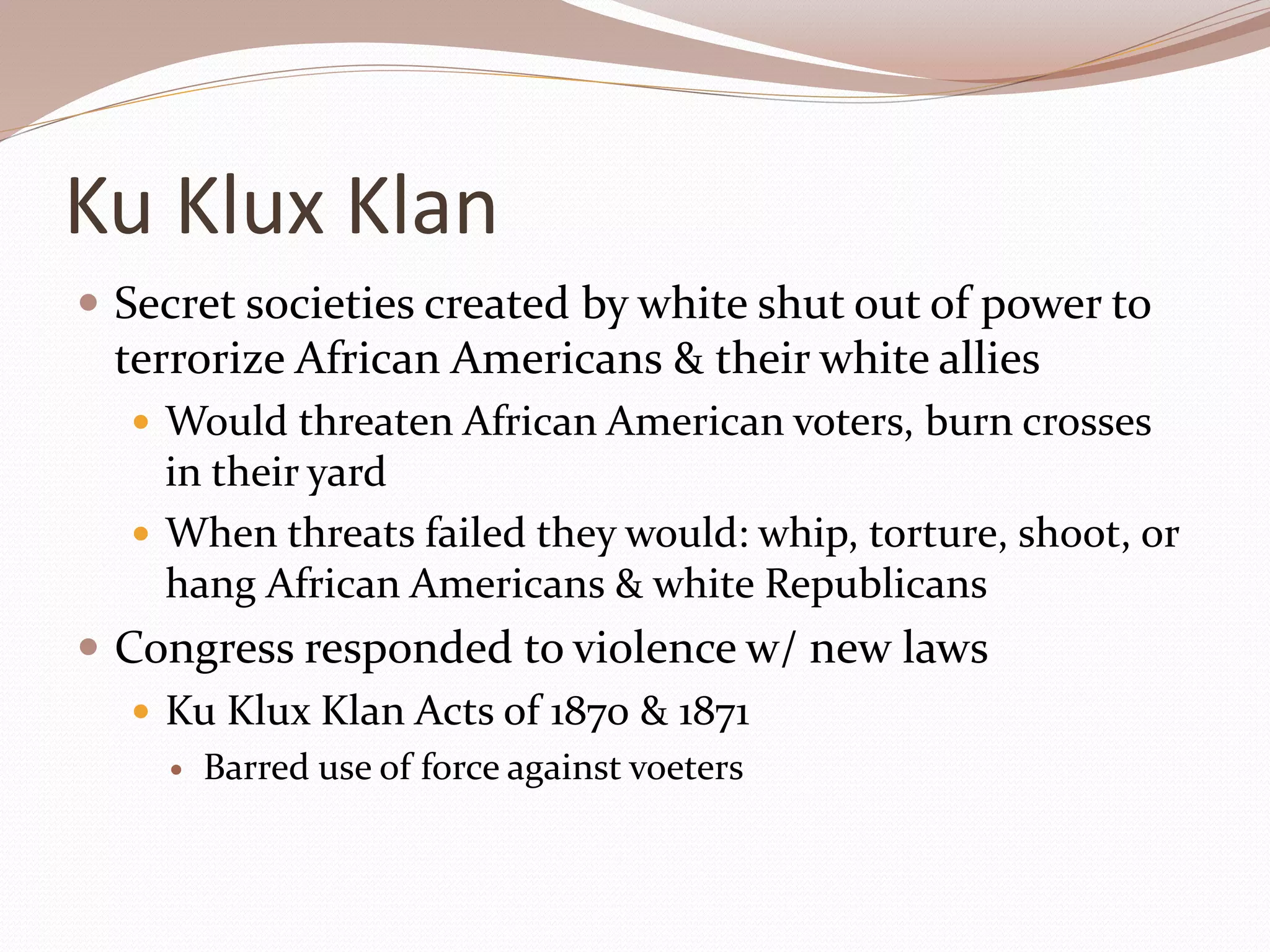 Ku Klux Klan
 Secret societies created by white shut out of power to
terrorize African Americans & their white allies
 Would threaten African American voters, burn crosses
in their yard
 When threats failed they would: whip, torture, shoot, or
hang African Americans & white Republicans
 Congress responded to violence w/ new laws
 Ku Klux Klan Acts of 1870 & 1871
 Barred use of force against voeters
 