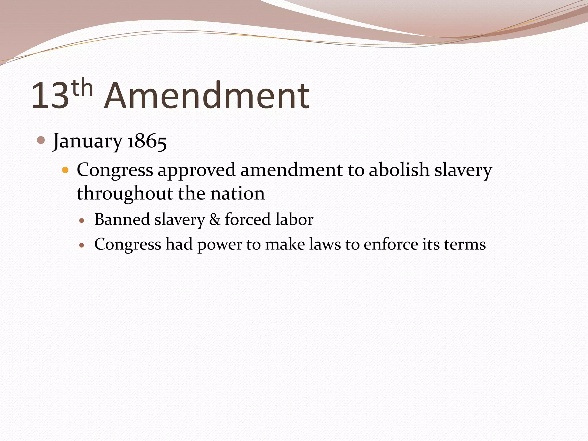 13th Amendment
 January 1865
 Congress approved amendment to abolish slavery
throughout the nation
 Banned slavery & forced labor
 Congress had power to make laws to enforce its terms
 
