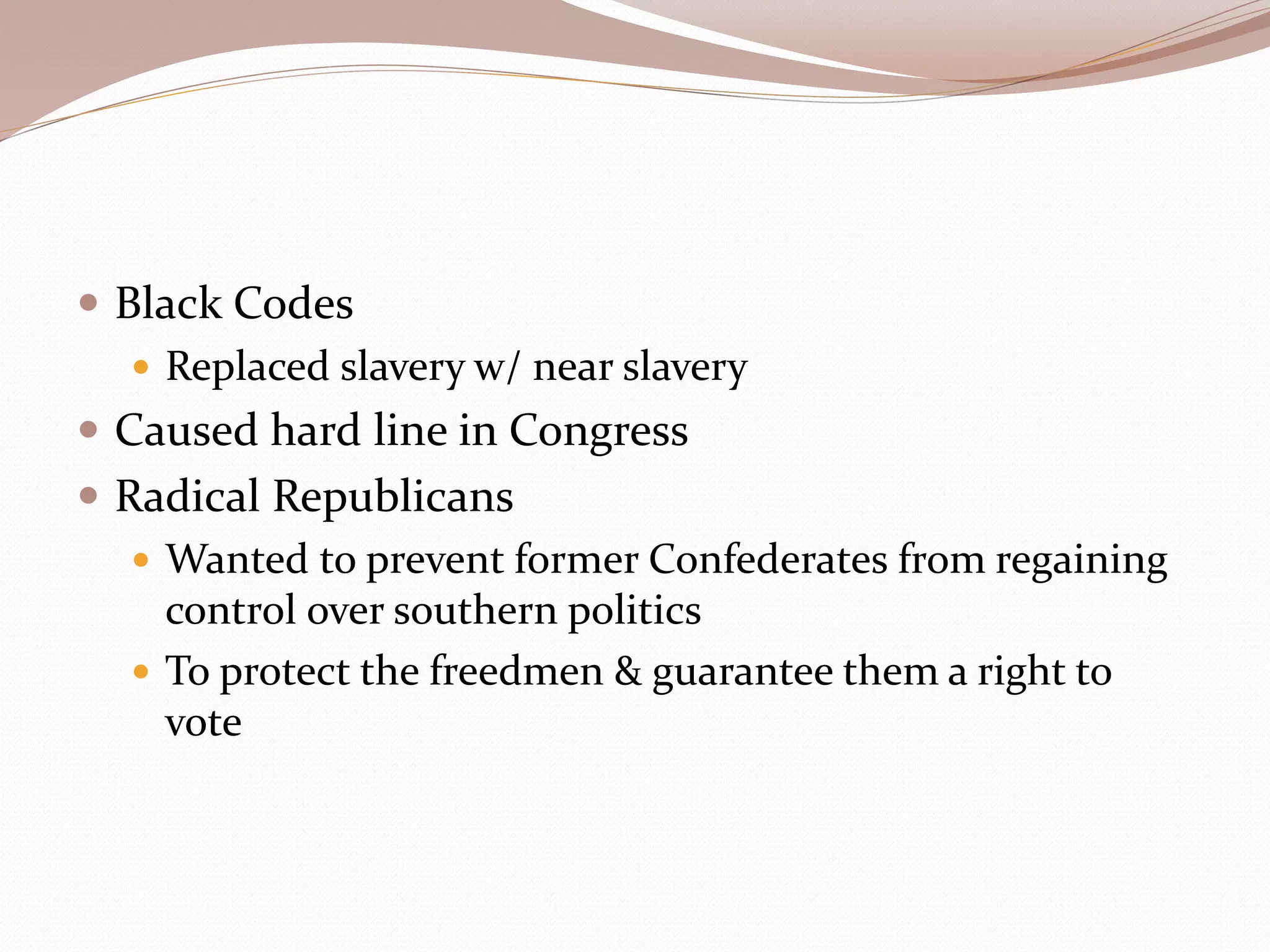  Black Codes
 Replaced slavery w/ near slavery
 Caused hard line in Congress
 Radical Republicans
 Wanted to prevent former Confederates from regaining
control over southern politics
 To protect the freedmen & guarantee them a right to
vote
 