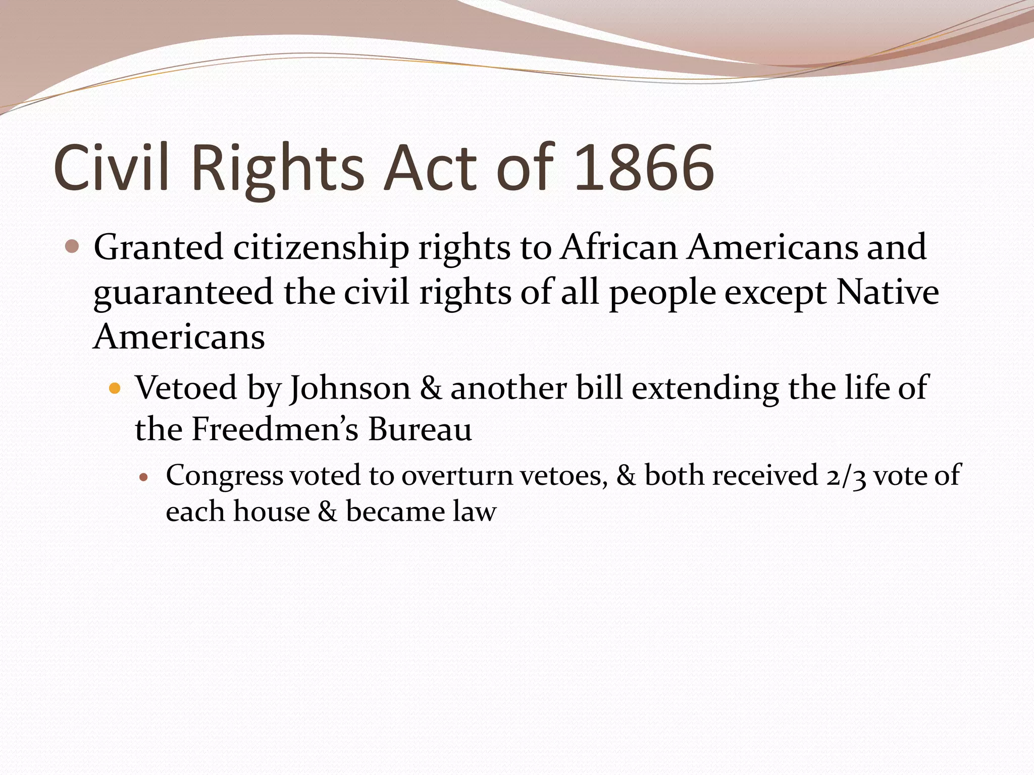 Civil Rights Act of 1866
 Granted citizenship rights to African Americans and
guaranteed the civil rights of all people except Native
Americans
 Vetoed by Johnson & another bill extending the life of
the Freedmen’s Bureau
 Congress voted to overturn vetoes, & both received 2/3 vote of
each house & became law
 
