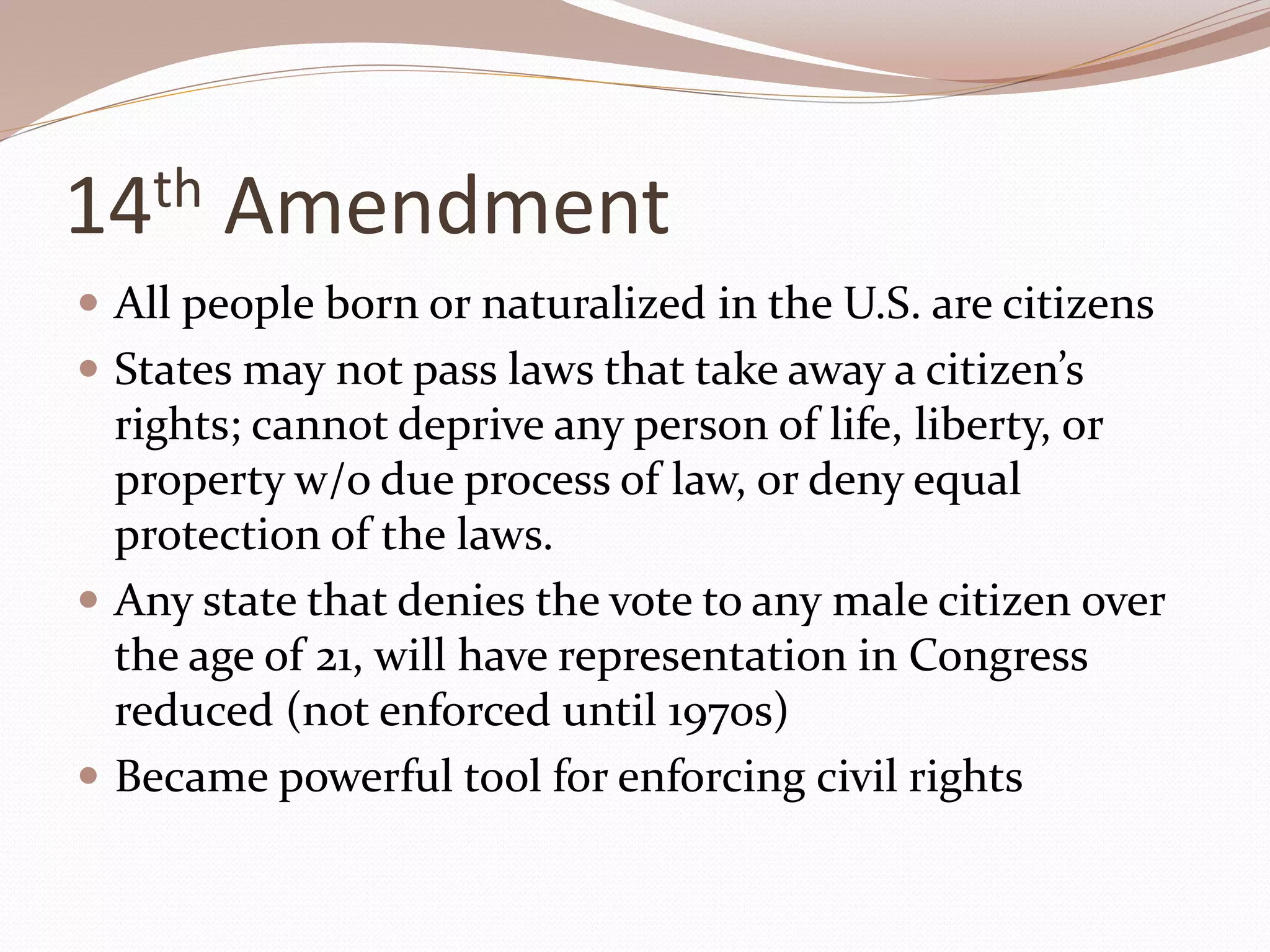 14th Amendment
 All people born or naturalized in the U.S. are citizens
 States may not pass laws that take away a citizen’s
rights; cannot deprive any person of life, liberty, or
property w/o due process of law, or deny equal
protection of the laws.
 Any state that denies the vote to any male citizen over
the age of 21, will have representation in Congress
reduced (not enforced until 1970s)
 Became powerful tool for enforcing civil rights
 