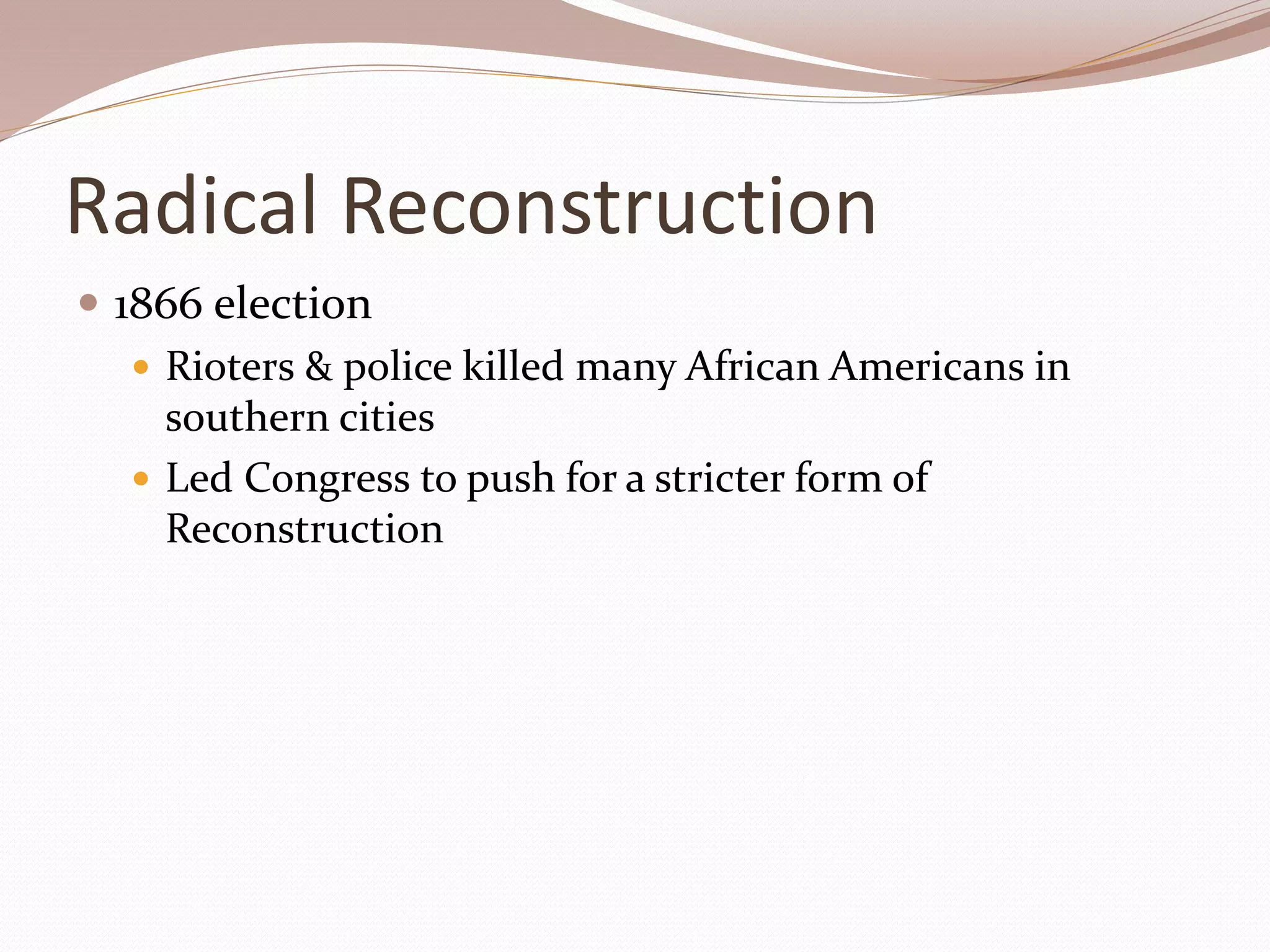 Radical Reconstruction
 1866 election
 Rioters & police killed many African Americans in
southern cities
 Led Congress to push for a stricter form of
Reconstruction
 
