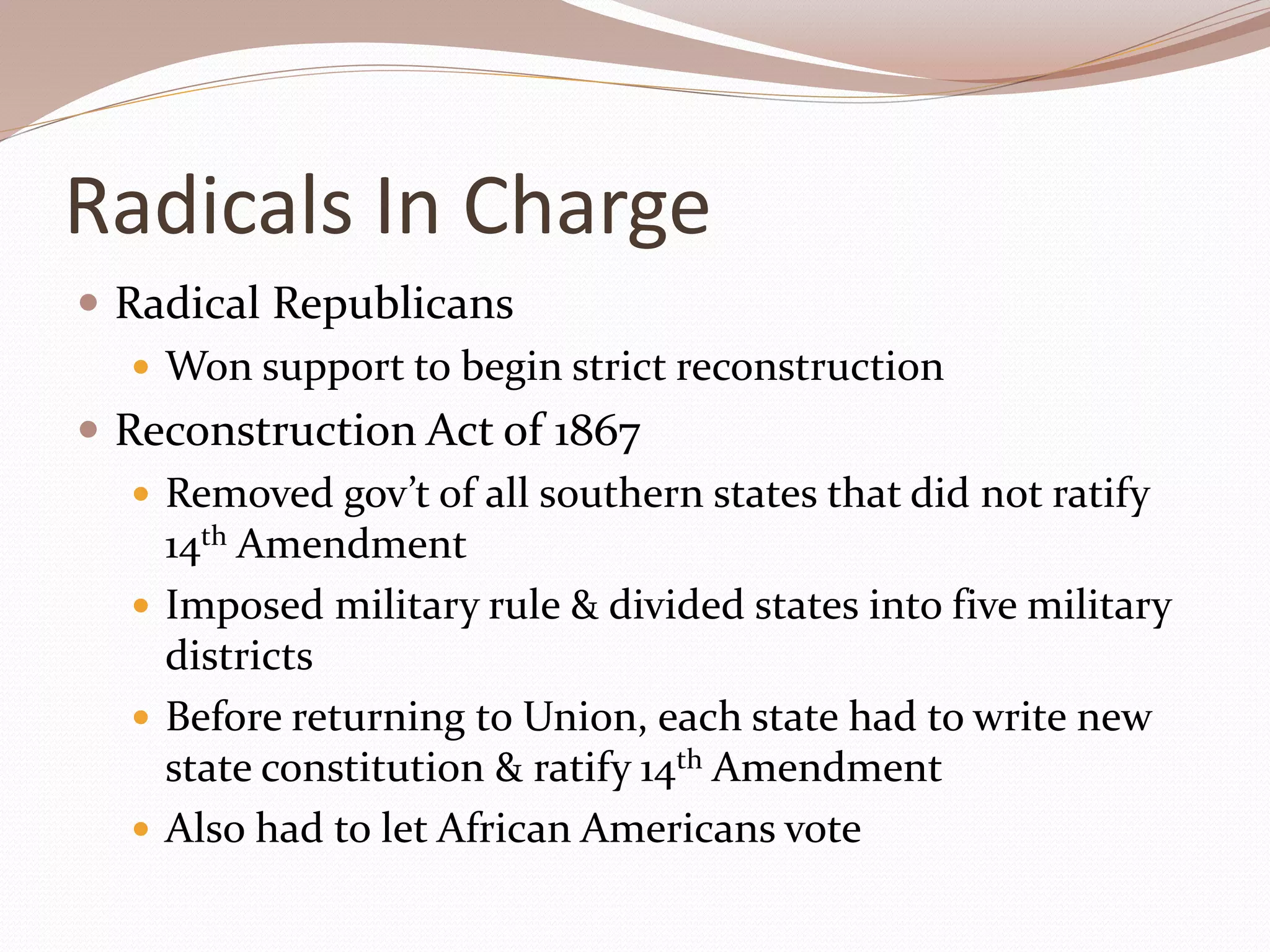 Radicals In Charge
 Radical Republicans
 Won support to begin strict reconstruction
 Reconstruction Act of 1867
 Removed gov’t of all southern states that did not ratify
14th Amendment
 Imposed military rule & divided states into five military
districts
 Before returning to Union, each state had to write new
state constitution & ratify 14th Amendment
 Also had to let African Americans vote
 