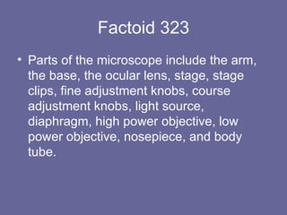 Factoid 323 Parts of the microscope include the arm, the base, the ocular lens, stage, stage clips, fine adjustment knobs, course adjustment knobs, light source, diaphragm, high power objective, low power objective, nosepiece, and body tube.  