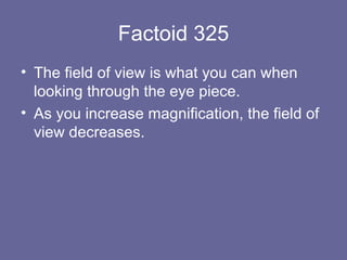 Factoid 325 The field of view is what you can when looking through the eye piece.  As you increase magnification, the field of view decreases. 