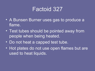 Factoid 327 A Bunsen Burner uses gas to produce a flame.  Test tubes should be pointed away from people when being heated. Do not heat a capped test tube.  Hot plates do not use open flames but are used to heat liquids. 
