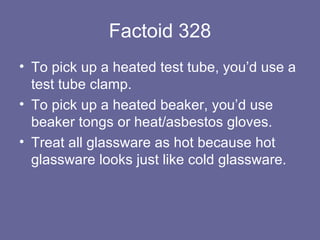 Factoid 328 To pick up a heated test tube, you’d use a test tube clamp. To pick up a heated beaker, you’d use beaker tongs or heat/asbestos gloves. Treat all glassware as hot because hot glassware looks just like cold glassware. 