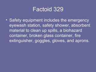 Factoid 329 Safety equipment includes the emergency eyewash station, safety shower, absorbent material to clean up spills, a biohazard container, broken glass container, fire extinguisher, goggles, gloves, and aprons. 