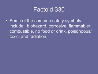 Factoid 330 Some of the common safety symbols include:  biohazard, corrosive, flammable/combustible, no food or drink, poisonoous/toxic, and radiation. 