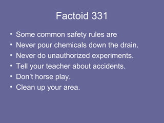 Factoid 331 Some common safety rules are Never pour chemicals down the drain. Never do unauthorized experiments. Tell your teacher about accidents. Don’t horse play. Clean up your area. 